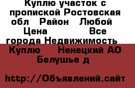 Куплю участок с пропиской.Ростовская обл › Район ­ Любой › Цена ­ 15 000 - Все города Недвижимость » Куплю   . Ненецкий АО,Белушье д.